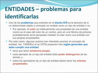 ENTIDADES – problemas para identificarlas Uno de los  problemas  que existirán en el  diseño E/R  es la decisión de si un determinado objeto o concepto se modela como un tipo de entidad o no. Por ejemplo, el  color  es habitualmente una propiedad de una entidad (como es el caso del color de un coche), pero en una fábrica de pinturas probablemente sería apropiado modelar el color como una entidad con sus propias propiedades. Por esta razón, algunos autores han intentado precisar el concepto de entidad. Así, TARDIEU et al.(1979) proponen tres  reglas generales que debe cumplir una entidad : tiene que tener  existencia propia ,  cada ejemplar de un tipo de entidad debe  poder distinguirse  de las demás, y todos los ejemplares de un tipo de entidad deben tener las  mismas propiedades . 