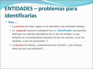 ENTIDADES – problemas para identificarlas Pero ... La  primera  de estas reglas no es aplicable a las entidades débiles. La  segunda  supone la obligación de un  identificador  que permita distinguir los distintos ejemplares de un tipo de entidad, lo que tampoco es universalmente aceptado (ni por los autores, ni por los modelos, ni por los productos). Y La  tercera  es relativa: ¿exactamente las mismas?, ¿las mismas entre las que nos interesan?, ... 