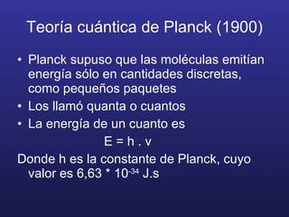 Teoría cuántica de Planck (1900) Planck supuso que las moléculas emitían energía sólo en cantidades discretas, como pequeños paquetes Los llamó quanta o cuantos La energía de un cuanto es E = h . v Donde h es la constante de Planck, cuyo valor es 6,63 * 10 -34  J.s 