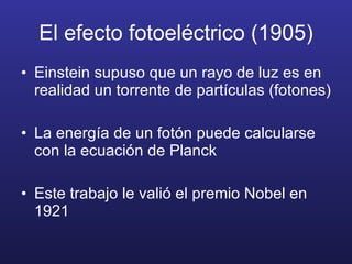 El efecto fotoeléctrico (1905) Einstein supuso que un rayo de luz es en realidad un torrente de partículas (fotones) La energía de un fotón puede calcularse con la ecuación de Planck Este trabajo le valió el premio Nobel en 1921 