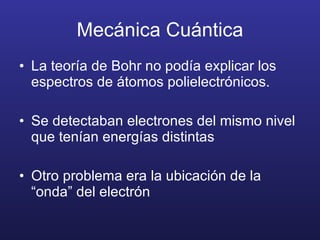 Mecánica Cuántica La teoría de Bohr no podía explicar los espectros de átomos polielectrónicos. Se detectaban electrones del mismo nivel que tenían energías distintas Otro problema era la ubicación de la “onda” del electrón 