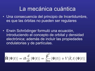 La mecánica cuántica Una consecuencia del principio de Incertidumbre, es que las órbitas no pueden ser regulares Erwin Schr ödinger formuló una ecuación, introduciendo el concepto de orbital y densidad electrónica; además de incluir las propiedades ondulatorias y de partículas. 