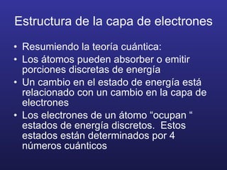 Estructura de la capa de electrones Resumiendo la teoría cuántica: Los átomos pueden absorber o emitir porciones discretas de energía Un cambio en el estado de energía está relacionado con un cambio en la capa de electrones Los electrones de un átomo “ocupan “ estados de energía discretos.  Estos estados están determinados por 4 números cuánticos 