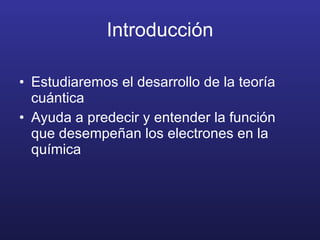Introducción Estudiaremos el desarrollo de la teoría cuántica Ayuda a predecir y entender la función que desempeñan los electrones en la química 