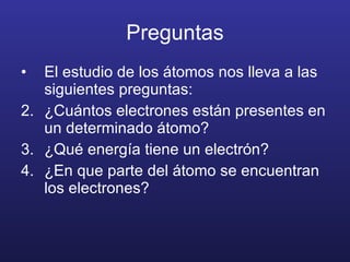 Preguntas El estudio de los átomos nos lleva a las siguientes preguntas: ¿Cuántos electrones están presentes en un determinado átomo? ¿Qué energía tiene un electrón? ¿En que parte del átomo se encuentran los electrones? 