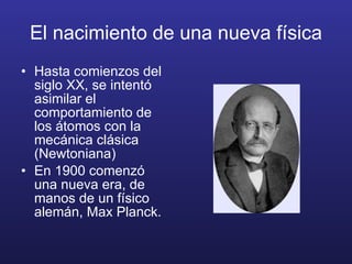 El nacimiento de una nueva física Hasta comienzos del siglo XX, se intentó asimilar el comportamiento de los átomos con la mecánica clásica (Newtoniana) En 1900 comenzó una nueva era, de manos de un físico alemán, Max Planck. 