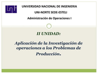 II UNIDAD:
Aplicación de la Investigación de
operaciones a los Problemas de
Producción.
UNIVERSIDAD NACIONAL DE INGENIERIA
UNI-NORTE SEDE-ESTELI
Administración de Operaciones I
 
