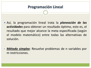 Programación Lineal
 Así, la programación lineal trata la planeación de las
actividades para obtener un resultado óptimo, esto es, el
resultado que mejor alcance la meta especificada (según
el modelo matemático) entre todas las alternativas de
solución.
• Método simplex: Resuelve problemas de n variables por
m restricciones.
 