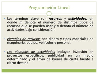 Programación Lineal
• Los términos clave son recursos y actividades, en
donde m denota el número de distintos tipos de
recursos que se pueden usar y n denota el número de
actividades bajo consideración.
• ejemplos de recursos son dinero y tipos especiales de
maquinaria, equipo, vehículos y personal.
• Los ejemplos de actividades incluyen inversión en
proyectos específicos, publicidad en un medio
determinado y el envío de bienes de cierta fuente a
cierto destino.
 