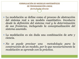 FORMULACIÓN DE MODELOS MATEMÁTICOS
DE PROGRAMACIÓN LINEAL
-formulación directa-
 La modelación se define como el proceso de abstracción
del sistema real a un modelo cuantitativo. Involucra
desde la definición del sistema real y la determinación
de sus fronteras, incluyendo la conceptualización del
sistema asumido.
 La modelación es sin duda una combinación de arte y
ciencia.
 No se puede precisar una metodología para la
construcción de un modelo, por lo que necesariamente la
modelación se aprende con la práctica.
 