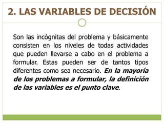 2. LAS VARIABLES DE DECISIÓN
Son las incógnitas del problema y básicamente
consisten en los niveles de todas actividades
que pueden llevarse a cabo en el problema a
formular. Estas pueden ser de tantos tipos
diferentes como sea necesario. En la mayoría
de los problemas a formular, la definición
de las variables es el punto clave.
 