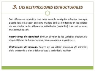 3. LAS RESTRICCIONES ESTRUCTURALES
Son diferentes requisitos que debe cumplir cualquier solución para que
pueda llevarse a cabo. En cierta manera son las limitantes en los valores
de los niveles de las diferentes actividades (variables). Las restricciones
más comunes son:
Restricciones de capacidad. Limitan el valor de las variables debido a la
disponibilidad de horas-hombre, horas-máquina, espacio, etc.
Restricciones de mercado. Surgen de los valores máximos y/o mínimos
de la demanda o el uso del producto o actividad a realizar.
 