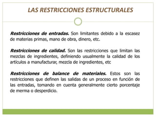Restricciones de entradas. Son limitantes debido a la escasez
de materias primas, mano de obra, dinero, etc.
Restricciones de calidad. Son las restricciones que limitan las
mezclas de ingredientes, definiendo usualmente la calidad de los
artículos a manufacturar, mezcla de ingredientes, etc
Restricciones de balance de materiales. Estos son las
restricciones que definen las salidas de un proceso en función de
las entradas, tomando en cuenta generalmente cierto porcentaje
de merma o desperdicio.
LAS RESTRICCIONES ESTRUCTURALES
 