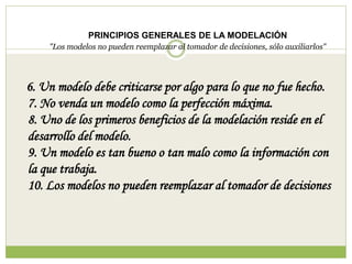 PRINCIPIOS GENERALES DE LA MODELACIÓN
"Los modelos no pueden reemplazar al tomador de decisiones, sólo auxiliarlos"
6. Un modelo debe criticarse por algo para lo que no fue hecho.
7. No venda un modelo como la perfección máxima.
8. Uno de los primeros beneficios de la modelación reside en el
desarrollo del modelo.
9. Un modelo es tan bueno o tan malo como la información con
la que trabaja.
10. Los modelos no pueden reemplazar al tomador de decisiones
 