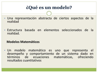 ¿Qué es un modelo?
• Una representación abstracta de ciertos aspectos de la
realidad
• Estructura basada en elementos seleccionados de la
realidad.
Modelos Matemáticos
• Un modelo matemático es uno que representa el
desempeño y comportamiento de un sistema dado en
términos de ecuaciones matemáticas, ofreciendo
resultados cuantitativos
 