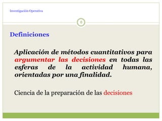 Investigación Operativa
6
Definiciones
Aplicación de métodos cuantitativos para
argumentar las decisiones en todas las
esferas de la actividad humana,
orientadas por una finalidad.
Ciencia de la preparación de las decisiones
 
