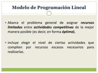 Modelo de Programación Lineal
 Abarca el problema general de asignar recursos
limitados entre actividades competitivas de la mejor
manera posible (es decir, en forma óptima).
 incluye elegir el nivel de ciertas actividades que
compiten por recursos escasos necesarios para
realizarlas.
 