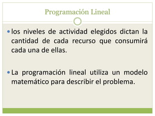 Programación Lineal
los niveles de actividad elegidos dictan la
cantidad de cada recurso que consumirá
cada una de ellas.
La programación lineal utiliza un modelo
matemático para describir el problema.
 