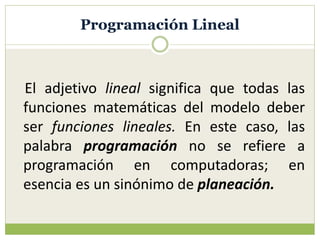 Programación Lineal
El adjetivo lineal significa que todas las
funciones matemáticas del modelo deber
ser funciones lineales. En este caso, las
palabra programación no se refiere a
programación en computadoras; en
esencia es un sinónimo de planeación.
 