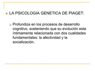    LA PSICOLOGIA GENETICA DE PIAGET:

       Profundiza en los procesos de desarrollo
        cognitivo, sosteniendo que su evolución esta
        íntimamente relacionada con dos cualidades
        fundamentales: la afectividad y la
        socialización.
 