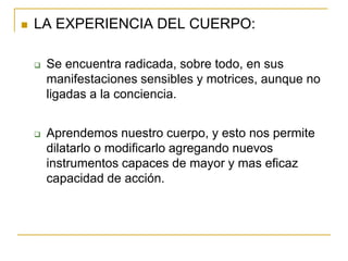    LA EXPERIENCIA DEL CUERPO:

       Se encuentra radicada, sobre todo, en sus
        manifestaciones sensibles y motrices, aunque no
        ligadas a la conciencia.


       Aprendemos nuestro cuerpo, y esto nos permite
        dilatarlo o modificarlo agregando nuevos
        instrumentos capaces de mayor y mas eficaz
        capacidad de acción.
 