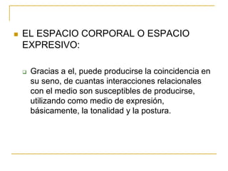    EL ESPACIO CORPORAL O ESPACIO
    EXPRESIVO:

       Gracias a el, puede producirse la coincidencia en
        su seno, de cuantas interacciones relacionales
        con el medio son susceptibles de producirse,
        utilizando como medio de expresión,
        básicamente, la tonalidad y la postura.
 