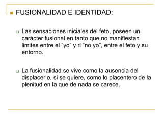    FUSIONALIDAD E IDENTIDAD:

       Las sensaciones iniciales del feto, poseen un
        carácter fusional en tanto que no manifiestan
        limites entre el “yo” y rl “no yo”, entre el feto y su
        entorno.


       La fusionalidad se vive como la ausencia del
        displacer o, si se quiere, como lo placentero de la
        plenitud en la que de nada se carece.
 