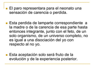    El paro representara para el neonato una
    sensación de carencia o perdida.

   Esta perdida de lamparte correspondiente a
    la madre o de la carencia de esa parte hasta
    entonces integrante, junto con el feto, de un
    solo organismo, de un universo completo, no
    es igual a una disociación del yo con
    respecto al no yo.

   Esta aceptación solo será fruto de la
    evolución y de la experiencia posterior.
 