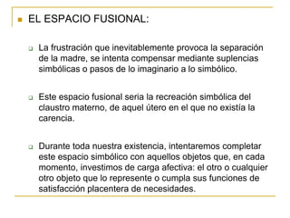    EL ESPACIO FUSIONAL:

       La frustración que inevitablemente provoca la separación
        de la madre, se intenta compensar mediante suplencias
        simbólicas o pasos de lo imaginario a lo simbólico.


       Este espacio fusional seria la recreación simbólica del
        claustro materno, de aquel útero en el que no existía la
        carencia.


       Durante toda nuestra existencia, intentaremos completar
        este espacio simbólico con aquellos objetos que, en cada
        momento, investimos de carga afectiva: el otro o cualquier
        otro objeto que lo represente o cumpla sus funciones de
        satisfacción placentera de necesidades.
 