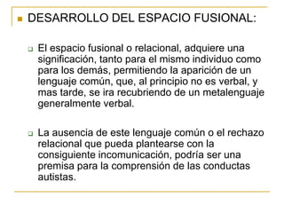   DESARROLLO DEL ESPACIO FUSIONAL:

       El espacio fusional o relacional, adquiere una
        significación, tanto para el mismo individuo como
        para los demás, permitiendo la aparición de un
        lenguaje común, que, al principio no es verbal, y
        mas tarde, se ira recubriendo de un metalenguaje
        generalmente verbal.

       La ausencia de este lenguaje común o el rechazo
        relacional que pueda plantearse con la
        consiguiente incomunicación, podría ser una
        premisa para la comprensión de las conductas
        autistas.
 