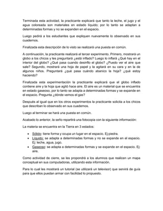 Terminada esta actividad, la practicante explicará que tanto la leche, el jugo y el
agua coloreada son materiales en estado líquido; por lo tanto se adaptan a
determinadas formas y no se expanden en el espacio.
Luego pedirá a los estudiantes que expliquen nuevamente lo observado en sus
cuadernos.
Finalizada esta descripción de lo visto se realizará una puesta en común.
A continuación, la practicante realizará el tercer experimento. Primero, mostrará un
globo a los chicos y les preguntará ¿está inflado? Luego lo inflará ¿Qué hay en el
interior del globo? ¿Qué pasa cuando desinflo el globo? ¿Puedo ver el aire que
sale? Segundo, mostrará una hoja de papel y la agitará en su cara y en la de
algunos niños. Preguntará ¿qué pasa cuándo abanico la hoja? ¿qué estoy
haciendo?
Finalizada esta experimentación la practicante explicará que el globo inflado
contiene aire y la hoja que agitó hace aire. El aire es un material que se encuentra
en estado gaseoso, por lo tanto se adapta a determinadas formas y se expande en
el espacio. Pregunta ¿dónde vemos el gas?
Después al igual que en los otros experimentos la practicante solicita a los chicos
que describan lo observado en sus cuadernos.
Luego al terminar se hará una puesta en común.
Acabado lo anterior, la seño repartirá una fotocopia con la siguiente información:
La materia se encuentra en la Tierra en 3 estados:
 Sólido: tiene forma y ocupa un lugar en el espacio. Ej:piedra.
 Líquido: se adapta a determinadas formas y no se expande en el espacio.
Ej: leche, agua, jugo.
 Gaseoso: se adapta a determinadas formas y se expande en el espacio. Ej:
aire.
Como actividad de cierre, se les propondrá a los alumnos que realicen un mapa
conceptual en sus computadoras, utilizando esta información.
Para lo cual les mostrará un tutorial (se utilizará un televisor) que servirá de guía
para que ellos puedan armar con facilidad lo propuesto.
 