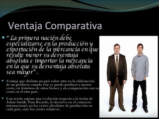Ventaja Comparativa “ La primera nación debe especializarse en la producción y exportación de la mercancía en que resulte menor su desventaja absoluta e importar la mercancía en la que su desventaja absoluta sea mayor”. Ventaja que disfruta un país sobre otro en la elaboración de un producto cuando éste se puede producir a menor costo, en términos de otros bienes y en comparación con su costo en el otro país. Esta teoría supone una evolución respecto a la teoría de Adam Smith. Para Ricardo, lo decisivo en el comercio internacional; no los costes absolutos de producción en cada país, sino los costes relativos. 