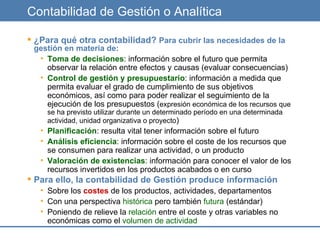 Contabilidad de Gestión o Analítica ¿Para qué otra contabilidad?  Para cubrir las necesidades de la gestión en materia de: Toma de decisiones : información sobre el futuro que permita observar la relación entre efectos y causas (evaluar consecuencias) Control de gestión y presupuestario : información a medida que permita evaluar el grado de cumplimiento de sus objetivos económicos, así como para poder realizar el seguimiento de la ejecución de los presupuestos ( expresión económica de los recursos que se ha previsto utilizar durante un determinado período en una determinada actividad, unidad organizativa o proyecto ) Planificación : resulta vital tener información sobre el futuro Análisis eficiencia : información sobre el coste de los recursos que se consumen para realizar una actividad, o un producto Valoración de existencias : información para conocer el valor de los recursos invertidos en los productos acabados o en curso Para ello, la contabilidad de Gestión produce información Sobre los  costes  de los productos, actividades, departamentos Con una perspectiva  histórica  pero también  futura  (estándar) Poniendo de relieve la  relación  entre el coste y otras variables no económicas como el  volumen de actividad 
