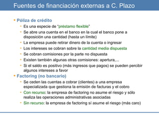 Fuentes de financiación externas a C. Plazo Póliza de crédito Es una especie de “ préstamo flexible ” Se abre una cuenta en el banco en la cual el banco pone a disposición una cantidad (hasta un límite) La empresa puede retirar dinero de la cuenta o ingresar Los intereses se cobran sobre la  cantidad media dispuesta Se cobran comisiones por la parte no dispuesta Existen también algunas otras comisiones: apertura,... Si el saldo es positivo (más ingresos que pagos) se pueden percibir algunos intereses a favor Factoring (no bancario) Se ceden las cuentas a cobrar (clientes) a una empresa especializada que gestiona la emisión de facturas y el cobro Con recurso : la empresa de factoring no asume el riesgo y sólo realiza las operaciones administrativas asociadas Sin recurso : la empresa de factoring sí asume el riesgo (más caro) 