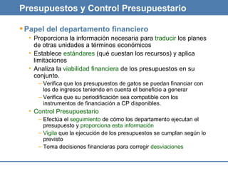 Presupuestos y Control Presupuestario Papel del departamento financiero Proporciona la información necesaria para  traducir  los planes de otras unidades a términos económicos Establece  estándares  (qué cuestan los recursos) y aplica limitaciones Analiza la  viabilidad financiera  de los presupuestos en su conjunto. Verifica que los presupuestos de gatos se puedan financiar con los de ingresos teniendo en cuenta el beneficio a generar Verifica que su periodificación sea compatible con los instrumentos de financiación a CP disponibles. Control Presupuestario Efectúa el  seguimiento  de cómo los departamento ejecutan el presupuesto y  proporciona esta información Vigila  que la ejecución de los presupuestos se cumplan según lo previsto Toma decisiones financieras para corregir  desviaciones 