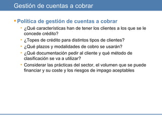 Gestión de cuentas a cobrar Política de gestión de cuentas a cobrar ¿Qué características han de tener los clientes a los que se le concede crédito? ¿Topes de crédito para distintos tipos de clientes? ¿Qué plazos y modalidades de cobro se usarán? ¿Qué documentación pedir al cliente y qué método de clasificación se va a utilizar? Considerar las prácticas del sector, el volumen que se puede financiar y su coste y los riesgos de impago aceptables 