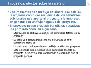 Impuestos: efectos sobre la inversión Los impuestos son un flujo de dinero que sale de la empresa como consecuencia de los beneficios adicionales que aporta el proyecto a la empresa: en general son un flujo negativo del proyecto. El proyecto puede producir beneficios negativos los primeros años, en cuyo caso: El proyecto contribuye a rebajar los beneficios totales de la empresa La empresa deberá pagar menos impuestos al tener beneficios menores La reducción de impuestos es un flujo positivo del proyecto Esto es válido si la empresa tiene beneficios (aparte del proyecto) suficientes para compensar las pérdidas que el proyecto genera L 