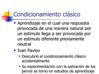 Condicionamiento clásico  Aprendizaje en el cual una respuesta provocada de una manera natural por un estimulo llega a ser provocada por un estimulo diferente previamente neutral  Ivan Pavlov Descubrió el condicionamiento clásico accidentalmente  Su experimentación con la salivación de los perros se torno en estudios de aprendizaje 