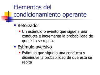 Elementos del condicionamiento operante  Reforzador  Un estímulo o evento que sigue a una conducta e incrementa la probabilidad de que ésta se repita. Estímulo aversivo  Estímulo que sigue a una conducta y disminuye la probabilidad de que esta se repita  