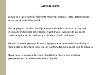Postmodernismo

Cuestiona los pilares del pensamiento moderno: progreso, razón, determinación,
emancipación y totalidad social.
Idea de progreso (noción teleológica y racionalista de la historia): no hay una
linealidad e inetabilidad del progreso. Cuestionan el supuesto de que con la
creciente aplicación de la técnica y la ciencia el mundo será mejor.
Absolutización del presente. El futuro desaparece en tanto que la linealidad y la
racionalidad de la historia moderna son cuestionadas, junto con la idea de progreso.
El postmodernismo constituye una filosofía de la historia que proclama
precisamente el fin de la historia y de la filosofía.

 