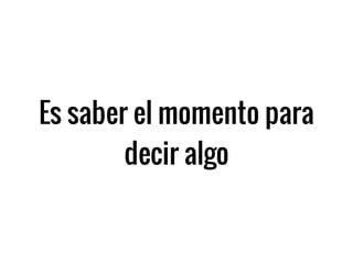 Es saber el momento para
decir algo
 