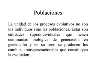 Poblaciones
La unidad de los procesos evolutivos no son
los individuos sino las poblaciones. Estas son
entidades supraindividuales que tienen
continuidad biológica de generación en
generación y en su seno se producen los
cambios transgeneracionales que constituyen
la evolución.
 