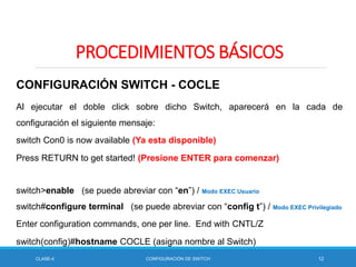 CLASE-4 CONFIGURACIÓN DE SWITCH 12
PROCEDIMIENTOS BÁSICOS
CONFIGURACIÓN SWITCH - COCLE
Al ejecutar el doble click sobre dicho Switch, aparecerá en la cada de
configuración el siguiente mensaje:
switch Con0 is now available (Ya esta disponible)
Press RETURN to get started! (Presione ENTER para comenzar)
switch>enable (se puede abreviar con “en”) / Modo EXEC Usuario
switch#configure terminal (se puede abreviar con “config t”) / Modo EXEC Privilegiado
Enter configuration commands, one per line. End with CNTL/Z
switch(config)#hostname COCLE (asigna nombre al Switch)
 
