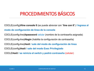 CLASE-4 CONFIGURACIÓN DE SWITCH 13
PROCEDIMIENTOS BÁSICOS
COCLE(config)#line console 0 (se puede abreviar con “line con 0”) / Ingresa al
modo de configuración de línea de la consola
COCLE(config-line)#password celular (nombre de la contraseña asignada)
COCLE(config-line)#login (habilita la configuración de contraseña)
COCLE(config-line)#exit / sale del modo de configuración de línea
COCLE(config)#exit / sale del modo Exec Privilegiado
COCLE#exit / se reinicia el switch y pedirá contraseña (celular)
 