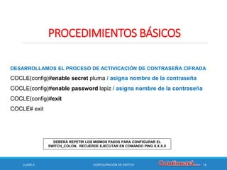 CLASE-4 CONFIGURACIÓN DE SWITCH 14
PROCEDIMIENTOS BÁSICOS
DESARROLLAMOS EL PROCESO DE ACTIVICACIÓN DE CONTRASEÑA CIFRADA
COCLE(config)#enable secret pluma / asigna nombre de la contraseña
COCLE(config)#enable password lapiz / asigna nombre de la contraseña
COCLE(config)#exit
COCLE# exit
DEBERÁ REPETIR LOS MISMOS PASOS PARA CONFIGURAR EL
SWITCH_COLON. RECUERDE EJECUTAR EN COMANDO PING X.X.X.X
 