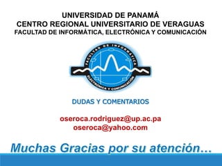 UNIVERSIDAD DE PANAMÁ
CENTRO REGIONAL UNIVERSITARIO DE VERAGUAS
FACULTAD DE INFORMÁTICA, ELECTRÓNICA Y COMUNICACIÓN
DUDAS Y COMENTARIOS
oseroca.rodriguez@up.ac.pa
oseroca@yahoo.com
 