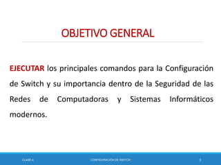 OBJETIVO GENERAL
EJECUTAR los principales comandos para la Configuración
de Switch y su importancia dentro de la Seguridad de las
Redes de Computadoras y Sistemas Informáticos
modernos.
CLASE-4 CONFIGURACIÓN DE SWITCH 3
 