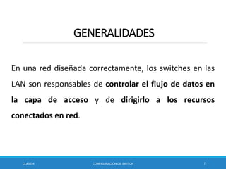 En una red diseñada correctamente, los switches en las
LAN son responsables de controlar el flujo de datos en
la capa de acceso y de dirigirlo a los recursos
conectados en red.
CLASE-4 CONFIGURACIÓN DE SWITCH 7
GENERALIDADES
 