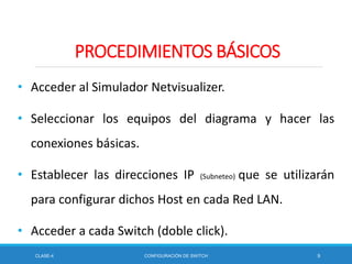 • Acceder al Simulador Netvisualizer.
• Seleccionar los equipos del diagrama y hacer las
conexiones básicas.
• Establecer las direcciones IP (Subneteo) que se utilizarán
para configurar dichos Host en cada Red LAN.
• Acceder a cada Switch (doble click).
CLASE-4 CONFIGURACIÓN DE SWITCH 9
PROCEDIMIENTOS BÁSICOS
 