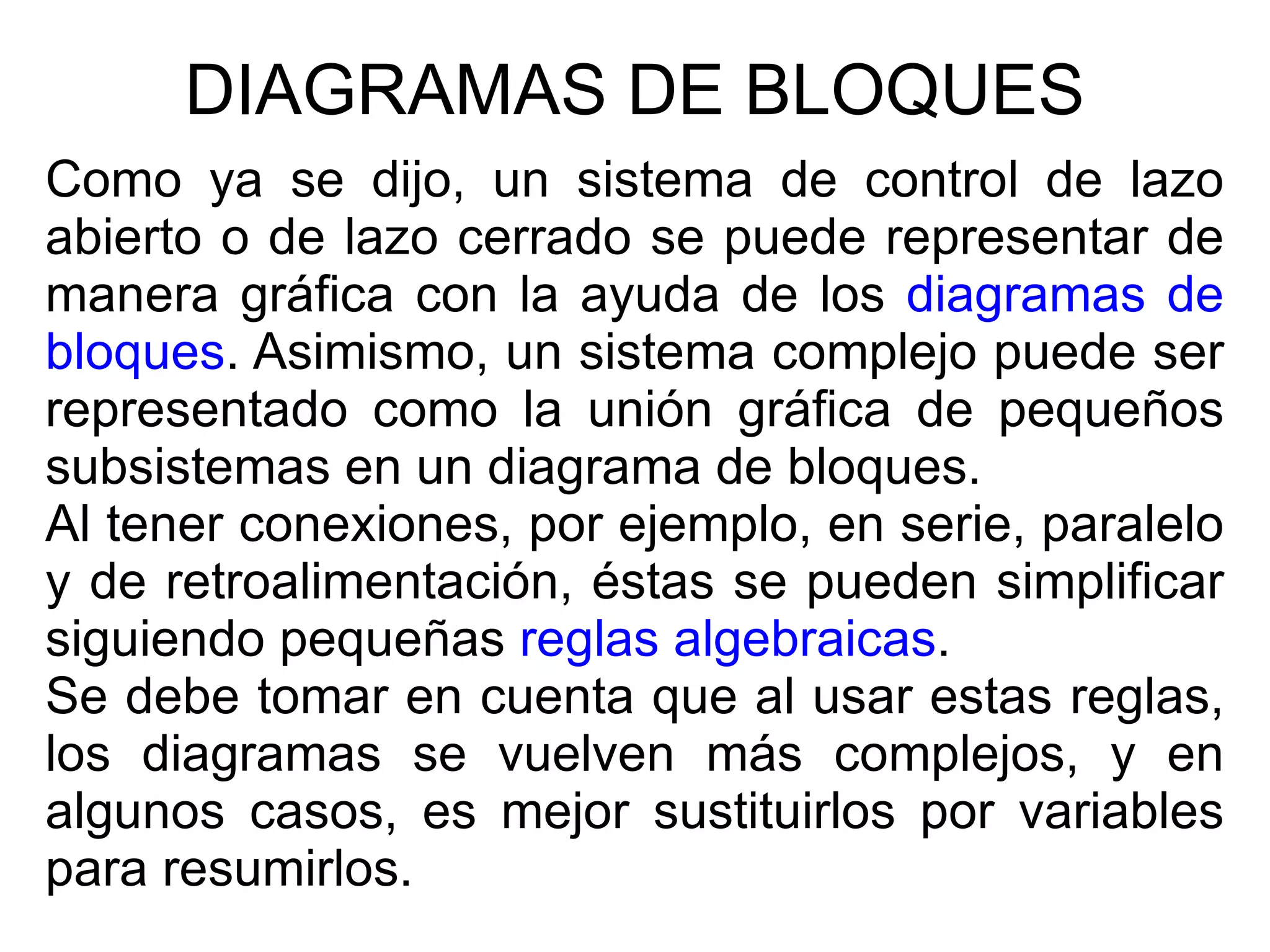 DIAGRAMAS DE BLOQUES Como ya se dijo, un sistema de control de lazo abierto o de lazo cerrado se puede representar de manera gráfica con la ayuda de los  diagramas de bloques . Asimismo, un sistema complejo puede ser representado como la unión gráfica de pequeños subsistemas en un diagrama de bloques. Al tener conexiones, por ejemplo, en serie, paralelo y de retroalimentación, éstas se pueden simplificar siguiendo pequeñas  reglas algebraicas . Se debe tomar en cuenta que al usar estas reglas, los diagramas se vuelven más complejos, y en algunos casos, es mejor sustituirlos por variables para resumirlos. 